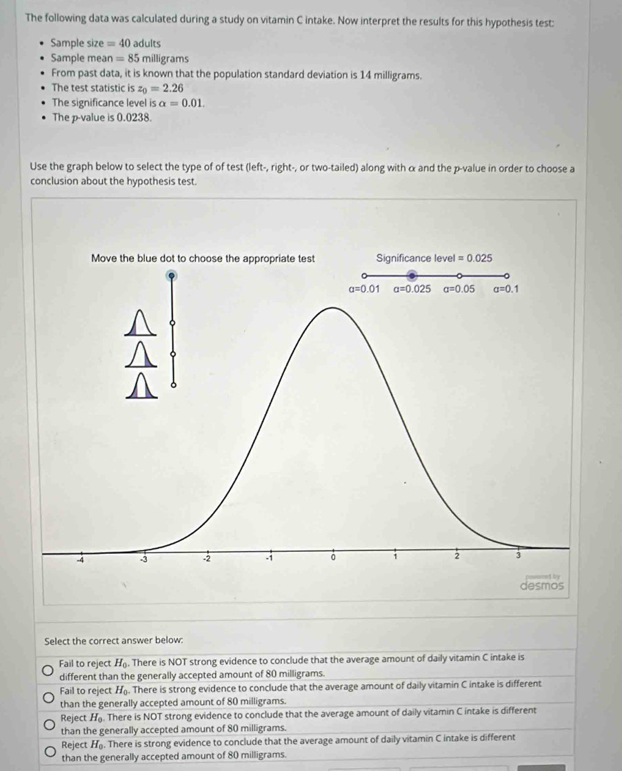 The following data was calculated during a study on vitamin C intake. Now interpret the results for this hypothesis test:
Sample size =40 adults
Sample mean =85 milligrams
From past data, it is known that the population standard deviation is 14 milligrams.
The test statistic is z_0=2.26
The significance level is alpha =0.01.
The p-value is 0.0238.
Use the graph below to select the type of of test (left-, right-, or two-tailed) along with α and the p-value in order to choose a
conclusion about the hypothesis test.
Select the correct answer below:
Fail to reject H_0. There is NOT strong evidence to conclude that the average amount of daily vitamin C intake is
different than the generally accepted amount of 80 milligrams.
Fail to reject H_0. There is strong evidence to conclude that the average amount of daily vitamin C intake is different
than the generally accepted amount of 80 milligrams.
Reject H_0 There is NOT strong evidence to conclude that the average amount of daily vitamin C intake is different
than the generally accepted amount of 80 milligrams.
Reject H_0. There is strong evidence to conclude that the average amount of daily vitamin C intake is different
than the generally accepted amount of 80 milligrams.