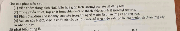 Cho các phát biểu sau:
(1) Việc thêm dung dịch NaCl bão hoà giúp tách isoamyl acetate dễ dàng hơn.
(2) Trong phễu chiết, lớp chất lỏng phía dưới có thành phần chính là isoamyl acetate.
(3) Phản ứng điều chế isoamyl acetate trong thí nghiệm trên là phản ứng xà phòng hoá.
(4) Vai trò của H_2SO_4 đặc là chất xúc tác và hút nước để tăng hiệu suất phản ứng thuận và phản ứng xảy
ra nhanh hơn.
Số phát biểu đúng là D. 1.