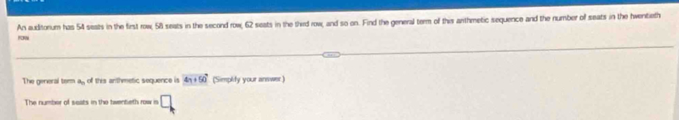 An auditorum has 54 seats in the first row, 58 seats in the second row, 62 seats in the third row, and so on. Find the general term of this anthmetic sequence and the number of seats in the hwentieth 
roR 
The general teem a_n of this anthmetic sequence is 4n+50 (Simplify your answer ) 
The number of seats in the twentieth row is □