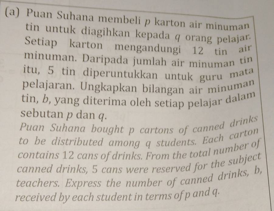 Puan Suhana membeli p karton air minuman 
tin untuk diagihkan kepada q orang pelajar. 
Setiap karton mengandungi 12 tin air 
minuman. Daripada jumlah air minuman tin 
itu, 5 tin diperuntukkan untuk guru mata 
pelajaran. Ungkapkan bilangan air minuman 
tin, b, yang diterima oleh setiap pelajar dalam 
sebutan p dan q. 
Puan Suhana bought p cartons of canned drinks 
to be distributed among q students. Each carton 
contains 12 cans of drinks. From the total number of 
canned drinks, 5 cans were reserved for the subject 
teachers. Express the number of canned drinks, b, 
received by each student in terms of p and q.