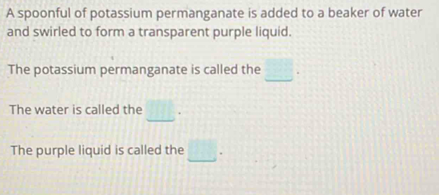 A spoonful of potassium permanganate is added to a beaker of water 
and swirled to form a transparent purple liquid. 
_ 
The potassium permanganate is called the . 
_ 
The water is called the 
The purple liquid is called the .