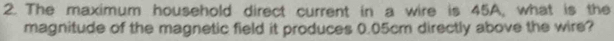 The maximum household direct current in a wire is 45A, what is the 
magnitude of the magnetic field it produces 0.05cm directly above the wire?