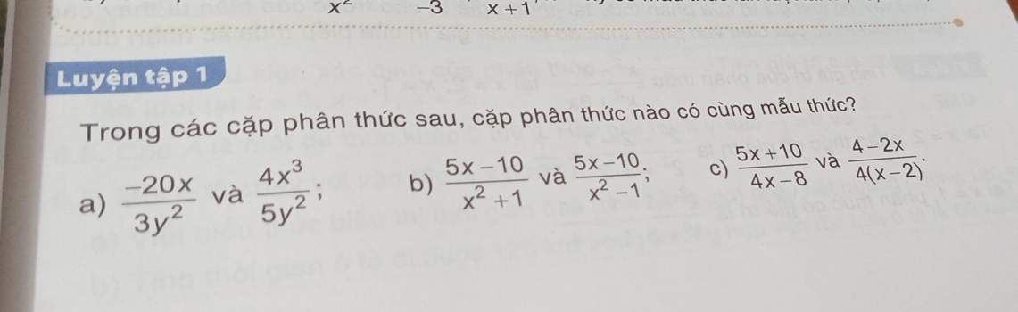 X^2 -3 x+1
Luyện tập 1
Trong các cặp phân thức sau, cặp phân thức nào có cùng mẫu thức?
a)  (-20x)/3y^2  và  4x^3/5y^2 . b)  (5x-10)/x^2+1  và  (5x-10)/x^2-1 ; c)  (5x+10)/4x-8  và  (4-2x)/4(x-2) .