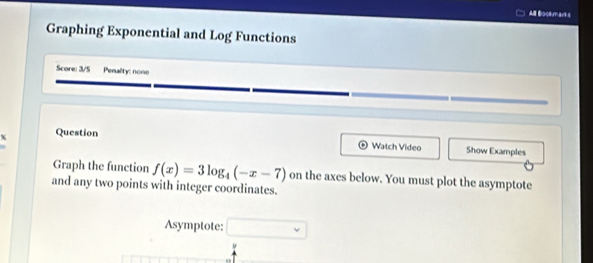 Al Bookmark s 
Graphing Exponential and Log Functions 
Score: 3/5 Penalty: none 
Question Watch Video Show Examples 
Graph the function f(x)=3log _4(-x-7)
and any two points with integer coordinates. on the axes below. You must plot the asymptote 
Asymptote: □ 
"