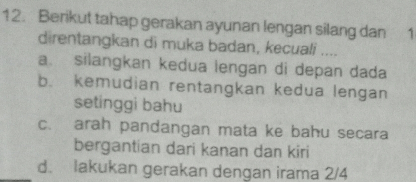 Berikut tahap gerakan ayunan lengan silang dan 1
direntangkan di muka badan, kecuali ....
a. silangkan kedua lengan di depan dada
b. kemudian rentangkan kedua lengan
setinggi bahu
c. arah pandangan mata ke bahu secara
bergantian dari kanan dan kiri
_d. lakukan gerakan dengan irama 2/4