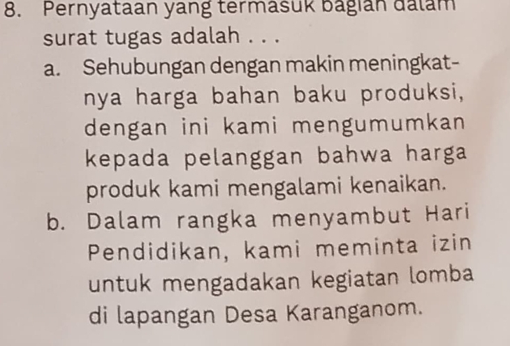 Pernyataan yang termasuk bagian dalam
surat tugas adalah . . .
a. Sehubungan dengan makin meningkat-
nya harga bahan baku produksi,
dengan ini kami mengumumkan 
kepada pelanggan bahwa harga 
produk kami mengalami kenaikan.
b. Dalam rangka menyambut Hari
Pendidikan, kami meminta izin
untuk mengadakan kegiatan lomba
di lapangan Desa Karanganom.