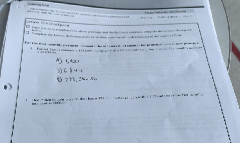 Learning Goa! 
Lasson Raflection (Circle one) 
I can compute the allocation of the mouthly payment to principal and Starting. Getting there. Cot it! 
interest, and the new principal 
Lesson 10.4 Checkpoint 
Once you have complered the above problons and checked your solutions, complete the Lesson Cheekpoint 
helow 
Complete the Lesson Reflection above by circling your current undsratanding of the Learning Goal 
For the first monthly payment, compute the a) interest, b) amount for principal, and c) new principal 
1. Patrick Yunus obtained a $284,000 mortgage with a 6% interest rate to buy a condo. His monthly payment 
is $2.033.44
2. Dee Pollen bought a condo that has a $98,000 mortgage loan with a 7.5% interest rate. Her monthly 
payment is $686.00.