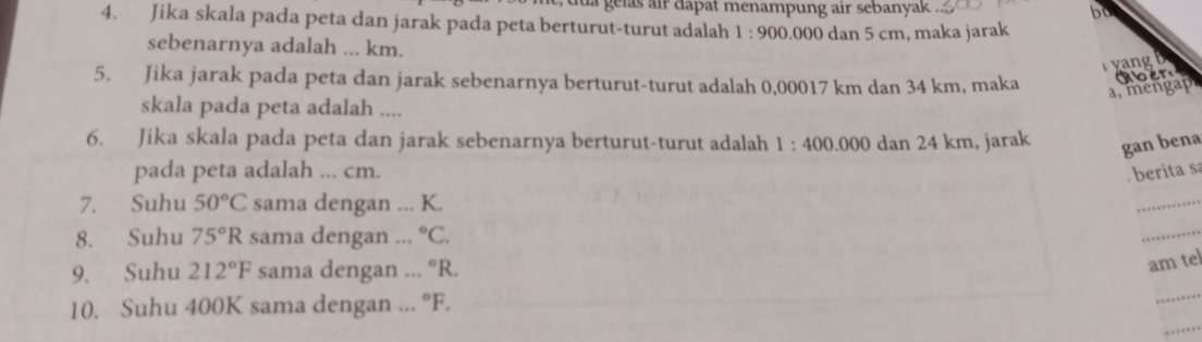 a gelas air dapat menampung air sebanyak . bo 
4. Jika skala pada peta dan jarak pada peta berturut-turut adalah 1:900 .000 dan 5 cm, maka jarak 
sebenarnya adalah ... km. 
yang b 
5. Jika jarak pada peta dan jarak sebenarnya berturut-turut adalah 0,00017 km dan 34 km, maka Ker 
a, mengap 
skala pada peta adalah .... 
6. Jika skala pada peta dan jarak sebenarnya berturut-turut adalah 1:400.000 0 dan 24 km, jarak gan bena 
pada peta adalah ... cm. berita sá 
7. Suhu 50°C sama dengan ... K. 
_ 
8. Suhu 75°R sama dengan ... ^circ C. 
_ 
_ 
9. Suhu 212°F sama dengan ... ^circ R. 
am tel 
_ 
10. Suhu 400K sama dengan ... ^circ F.