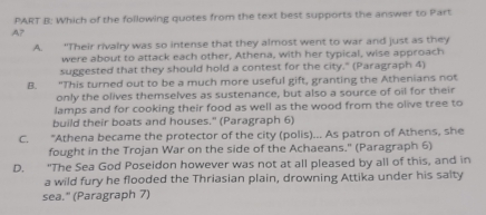 Which of the following quotes from the text best supports the answer to Part
A7
A. "Their rivalry was so intense that they almost went to war and just as they
were about to attack each other, Athena, with her typical, wise approach
suggested that they should hold a contest for the city." (Paragraph 4)
B. “This turned out to be a much more useful gift, granting the Athenians not
only the olives themselves as sustenance, but also a source of oil for their
lamps and for cooking their food as well as the wood from the olive tree to
build their boats and houses." (Paragraph 6)
C. "Athena became the protector of the city (polis)... As patron of Athens, she
fought in the Trojan War on the side of the Achaeans." (Paragraph 6)
D. "The Sea God Poseidon however was not at all pleased by all of this, and in
a wild fury he flooded the Thriasian plain, drowning Attika under his salty
sea." (Paragraph 7)