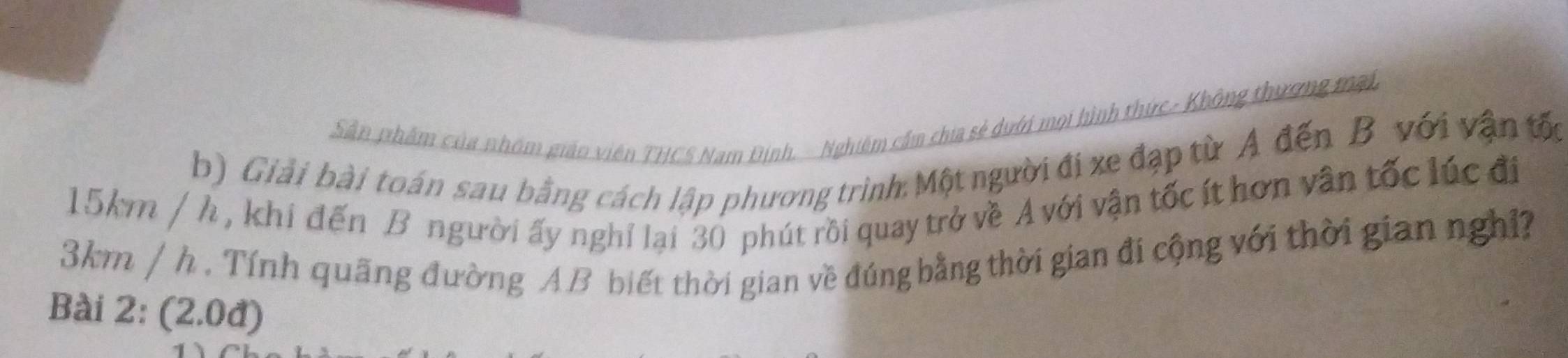 Sân phẩm của nhóm gián viên THCS Nam Định. - Nghiêm cầm chia sẻ dưới mọi hình thức- Không thương mại, 
b) Giải bài toán sau bằng cách lập phương trình: Một người đi xe đạp từ A đến B với vận tốc
15km / h , khi đến B người ấy nghỉ lại 30 phút rồi quay trở về A với vận tốc ít hơn vân tốc lúc đi
3km / h. Tính quãng đường AB biết thời gian về đúng bằng thời gian đi cộng với thời gian nghỉ? 
Bài 2: (2.0đ)