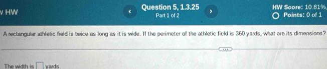 HW < Question 5, 1.3.25 HW Score: 10.81% 
Part 1 of 2 Points: 0 of 1 
A rectangular athletic field is twice as long as it is wide. If the perimeter of the athletic field is  360 yards, what are its dimensions? 
The width is ` yards.