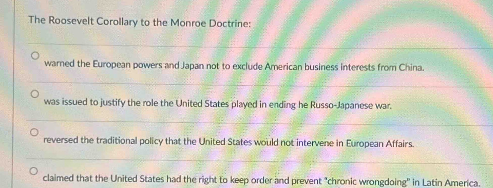 The Roosevelt Corollary to the Monroe Doctrine:
warned the European powers and Japan not to exclude American business interests from China.
was issued to justify the role the United States played in ending he Russo-Japanese war.
reversed the traditional policy that the United States would not intervene in European Affairs.
claimed that the United States had the right to keep order and prevent “chronic wrongdoing” in Latin America.