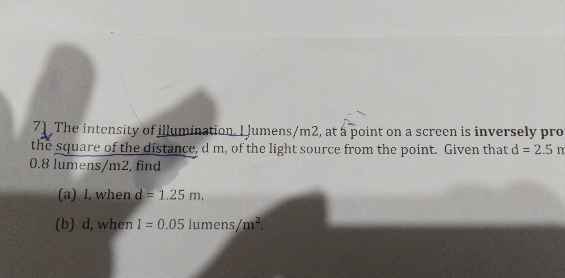 The intensity of illumination, I lumens/m2, at a point on a screen is inversely pro 
the square of the distance, d m, of the light source from the point. Given that d=2.5m
0.8 lumens/m2, find 
(a) I, when d=1.25m, 
(b) d, when I=0.05lumens/m^2.