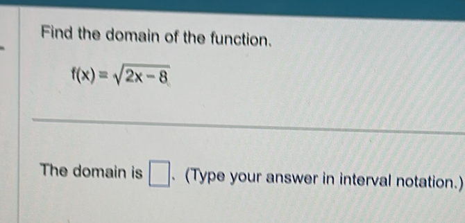 Find the domain of the function.
f(x)=sqrt(2x-8)
_ 
The domain is □ . (Type your answer in interval notation.)