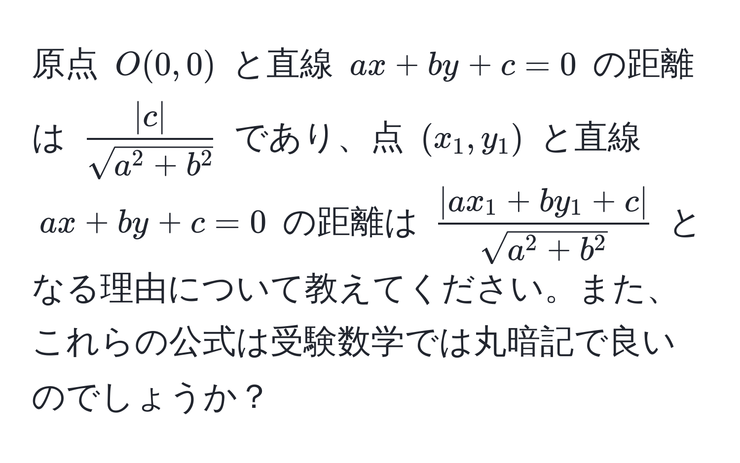 原点 $O(0,0)$ と直線 $ax + by + c = 0$ の距離は $frac|c|sqrt(a^(2 + b^2))$ であり、点 $(x_1, y_1)$ と直線 $ax + by + c = 0$ の距離は $frac|ax_1 + by_1 + c|sqrt(a^(2 + b^2))$ となる理由について教えてください。また、これらの公式は受験数学では丸暗記で良いのでしょうか？