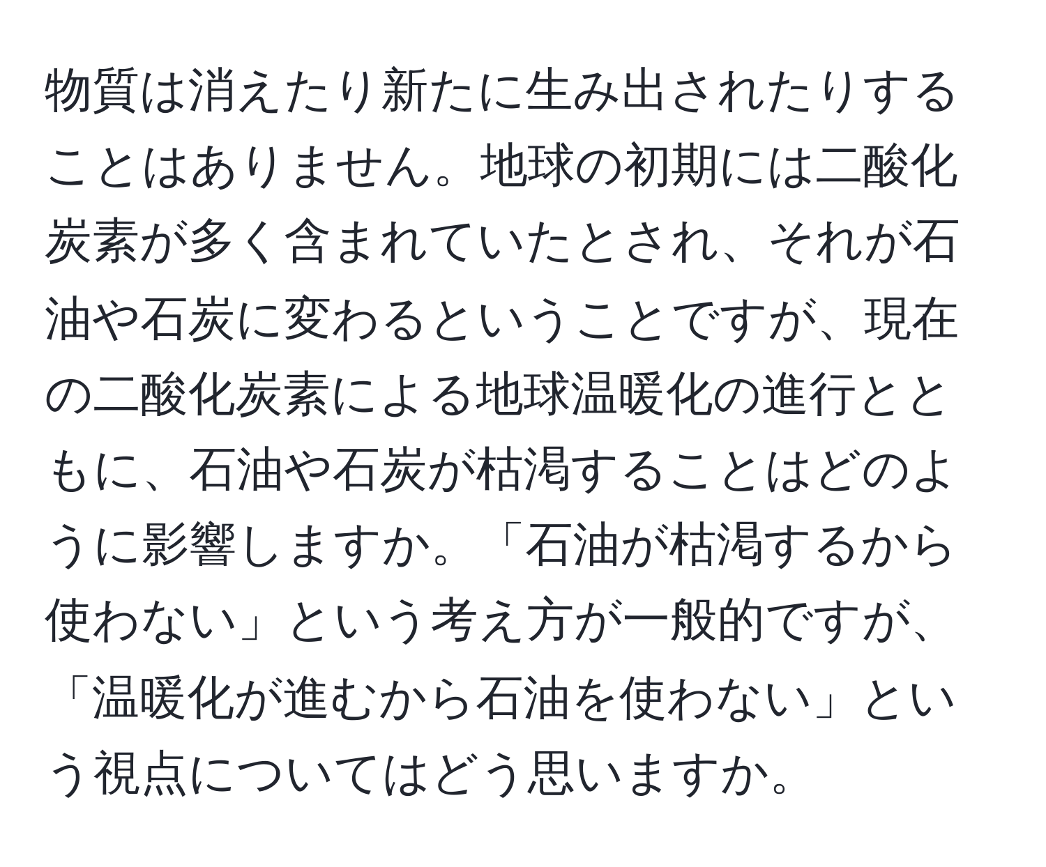 物質は消えたり新たに生み出されたりすることはありません。地球の初期には二酸化炭素が多く含まれていたとされ、それが石油や石炭に変わるということですが、現在の二酸化炭素による地球温暖化の進行とともに、石油や石炭が枯渇することはどのように影響しますか。「石油が枯渇するから使わない」という考え方が一般的ですが、「温暖化が進むから石油を使わない」という視点についてはどう思いますか。