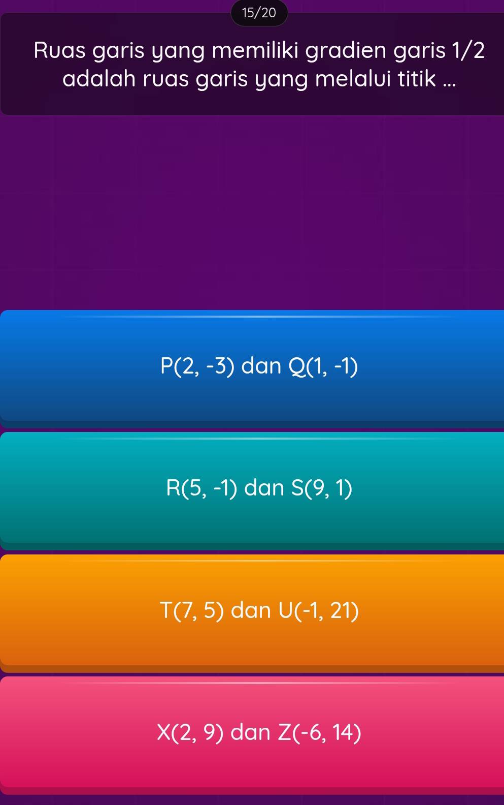 15/20
Ruas garis yang memiliki gradien garis 1/2
adalah ruas garis yang melalvi titik ...
P(2,-3) dan Q(1,-1)
R(5,-1) dan S(9,1)
T(7,5) dan U(-1,21)
X(2,9) dan Z(-6,14)