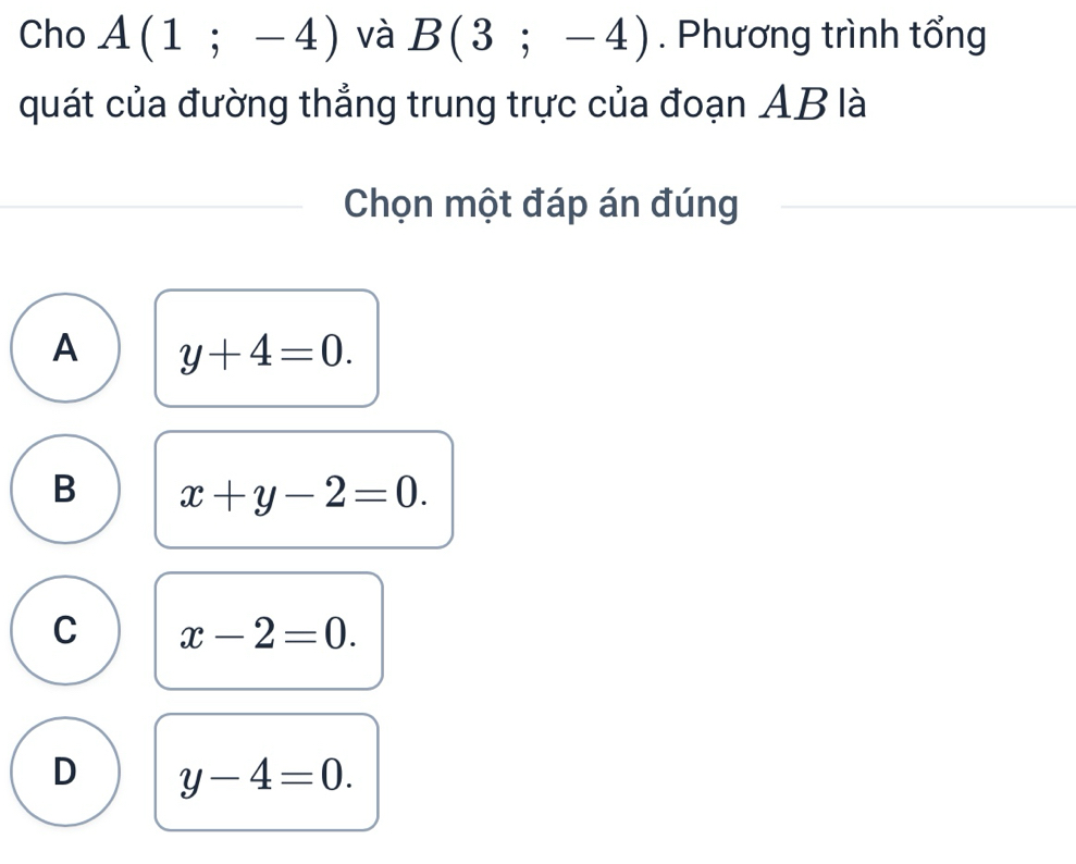 Cho A(1;-4) và B(3;-4). Phương trình tổng
quát của đường thẳng trung trực của đoạn AB là
Chọn một đáp án đúng
A y+4=0.
B x+y-2=0.
C x-2=0.
D y-4=0.