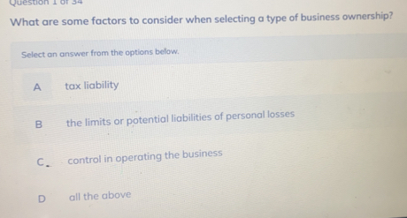 What are some factors to consider when selecting a type of business ownership?
Select an answer from the options below.
A tax liability
B the limits or potential liabilities of personal losses
C control in operating the business
D all the above