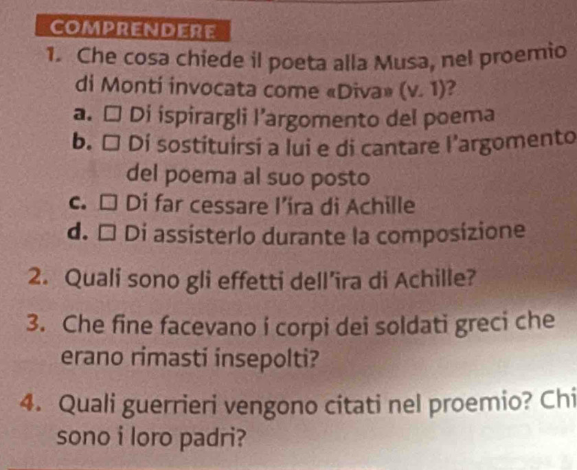 COMPRENDERE
1. Che cosa chiede il poeta alla Musa, nel proemio
di Monti invocata come «Diva» (v.1) 2
a. □ Di ispirargli I’argomento del poema
b. □ 1 Dí sostituirsi a lui e di cantare l'argomento
del poema al suo posto
c. □ Di far cessare l’ira di Achille
d. É Di assísterlo durante la composizione
2. Quali sono gli effetti dell’ira di Achille?
3. Che fine facevano i corpi dei soldati greci che
erano rimasti insepolti?
4. Quali guerrieri vengono citati nel proemio? Chi
sono i loro padri?