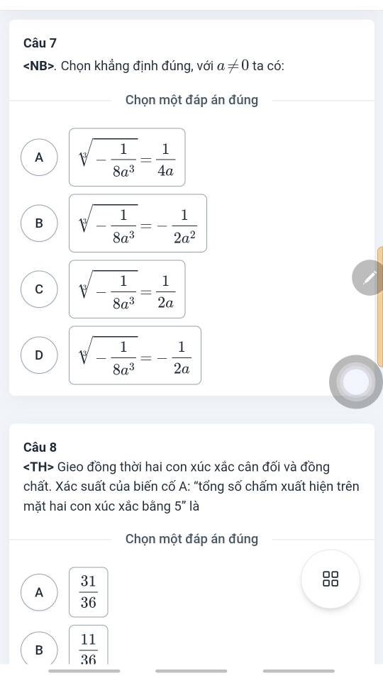 . Chọn khẳng định đúng, với a!= 0 ta có:
Chọn một đáp án đúng
A sqrt[3](-frac 1)8a^3= 1/4a 
B sqrt[3](-frac 1)8a^3=- 1/2a^2 
C sqrt[3](-frac 1)8a^3= 1/2a 
D sqrt[3](-frac 1)8a^3=- 1/2a 
Câu 8
Gieo đồng thời hai con xúc xắc cân đối và đồng
chất. Xác suất của biến cố A: “tổng số chấm xuất hiện trên
mặt hai con xúc xắc bằng 5'' là
Chọn một đáp án đúng
A  31/36 
_
_
B  11/36 