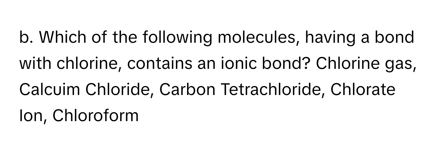 Which of the following molecules, having a bond with chlorine, contains an ionic bond? Chlorine gas, Calcuim Chloride, Carbon Tetrachloride, Chlorate Ion, Chloroform