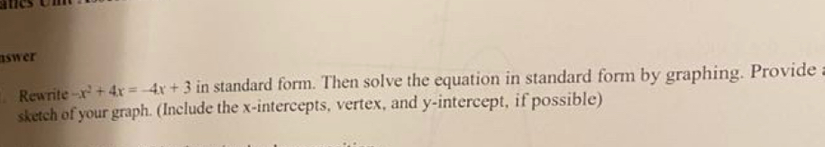 aswer 
Rewrite -x^2+4x=-4x+3 in standard form. Then solve the equation in standard form by graphing. Provide 
sketch of your graph. (Include the x-intercepts, vertex, and y-intercept, if possible)