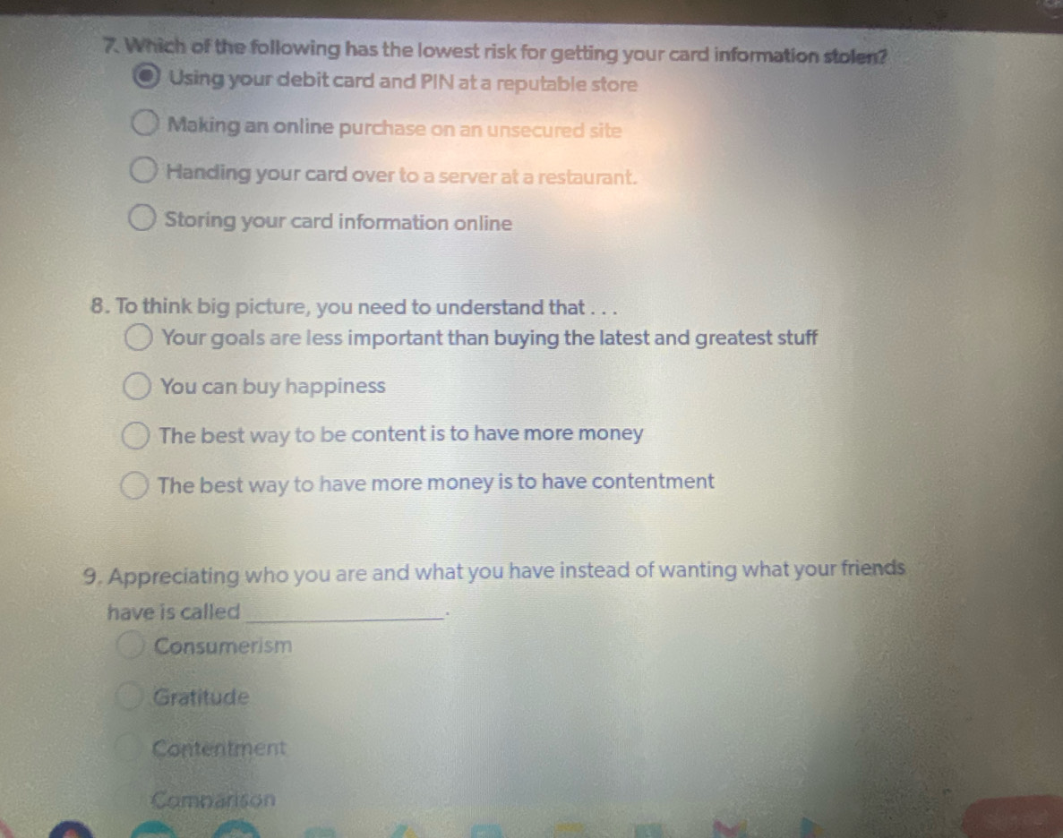 Which of the following has the lowest risk for getting your card information stolen?
Using your debit card and PIN at a reputable store
Making an online purchase on an unsecured site
Handing your card over to a server at a restaurant.
Storing your card information online
8. To think big picture, you need to understand that . . .
Your goals are less important than buying the latest and greatest stuff
You can buy happiness
The best way to be content is to have more money
The best way to have more money is to have contentment
9. Appreciating who you are and what you have instead of wanting what your friends
have is called_
Consumerism
Gratitude
Contentment
Comnarison