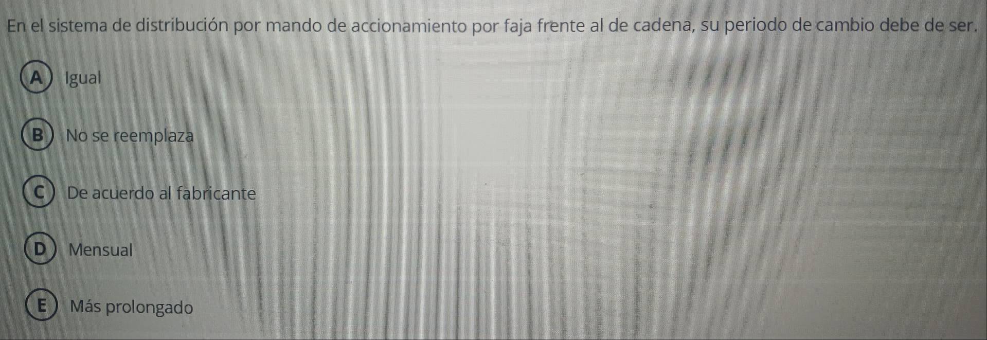 En el sistema de distribución por mando de accionamiento por faja frente al de cadena, su periodo de cambio debe de ser.
A Igual
B No se reemplaza
C De acuerdo al fabricante
DMensual
E Más prolongado