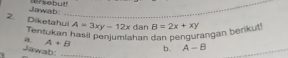 tersebut!_ 
Jawab: 
2. Diketahui A=3xy-12x dan B=2x+xy
Tentukan hasil penjumlahan dan pengurangan berikut! 
a. A+B
Jawab:_ 
b. A-B _