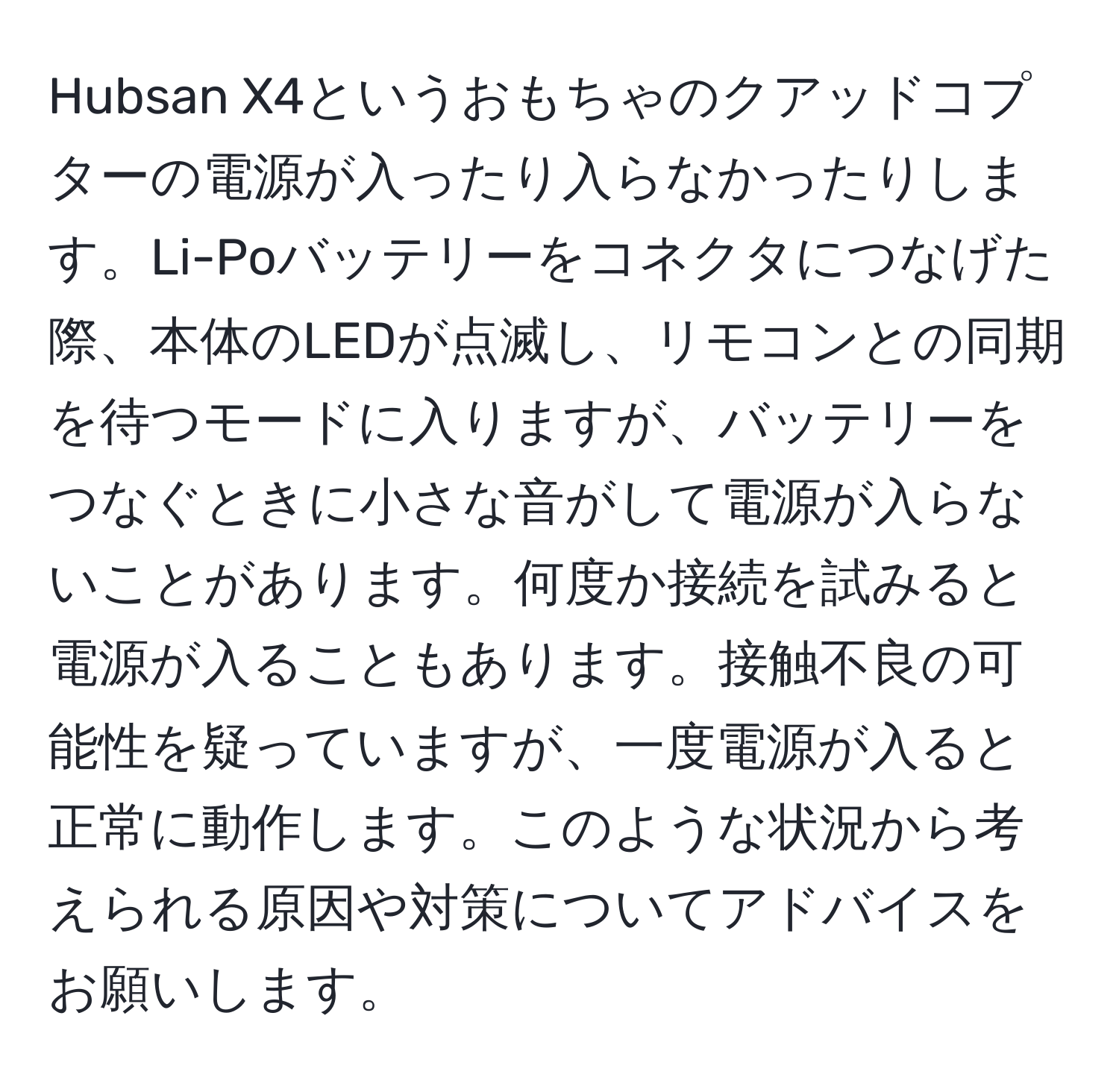 Hubsan X4というおもちゃのクアッドコプターの電源が入ったり入らなかったりします。Li-Poバッテリーをコネクタにつなげた際、本体のLEDが点滅し、リモコンとの同期を待つモードに入りますが、バッテリーをつなぐときに小さな音がして電源が入らないことがあります。何度か接続を試みると電源が入ることもあります。接触不良の可能性を疑っていますが、一度電源が入ると正常に動作します。このような状況から考えられる原因や対策についてアドバイスをお願いします。