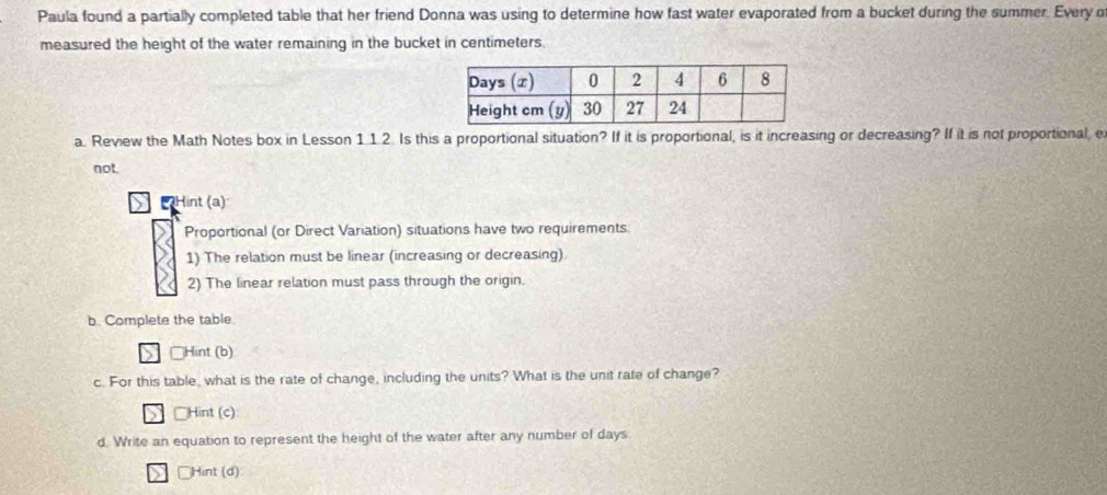 Paula found a partially completed table that her friend Donna was using to determine how fast water evaporated from a bucket during the summer. Every o 
measured the height of the water remaining in the bucket in centimeters. 
a. Review the Math Notes box in Lesson 1 12 Is this a proportional situation? If it is proportional, is it increasing or decreasing? If it is not proportional, e 
not 
Hint (a) 
Proportional (or Direct Variation) situations have two requirements. 
1) The relation must be linear (increasing or decreasing). 
2) The linear relation must pass through the origin. 
b. Complete the table. 
□Hint (b) 
c. For this table, what is the rate of change, including the units? What is the unit rate of change? 
□Hint (c) 
d. Write an equation to represent the height of the water after any number of days
□Hint (d)