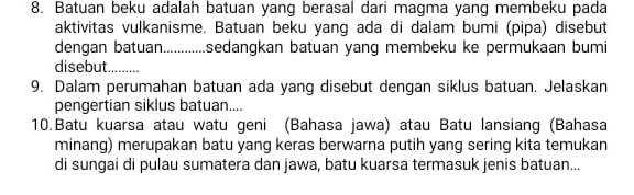 Batuan beku adalah batuan yang berasal dari magma yang membeku pada 
aktivitas vulkanisme. Batuan beku yang ada di dalam bumi (pipa) disebut 
dengan batuan.............sedangkan batuan yang membeku ke permukaan bumi 
disebut . 
9. Dalam perumahan batuan ada yang disebut dengan siklus batuan. Jelaskan 
pengertian siklus batuan.... 
10.Batu kuarsa atau watu geni (Bahasa jawa) atau Batu lansiang (Bahasa 
minang) merupakan batu yang keras berwarna putih yang sering kita temukan 
di sungai di pulau sumatera dan jawa, batu kuarsa termasuk jenis batuan...