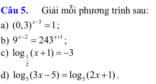 Giải mỗi phương trình sau: 
a) (0,3)^x-3=1; 
b) 9^(x-2)=243^(x+1); 
c) log _ 1/2 (x+1)=-3
d) log _5(3x-5)=log _5(2x+1).