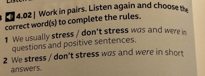 [ 4.02 | Work in pairs. Listen again and choose the 
correct word(s) to complete the rules. 
1 We usually stress / don’t stress was and were in 
questions and positive sentences. 
2 We stress / don’t stress was and were in short 
answers.