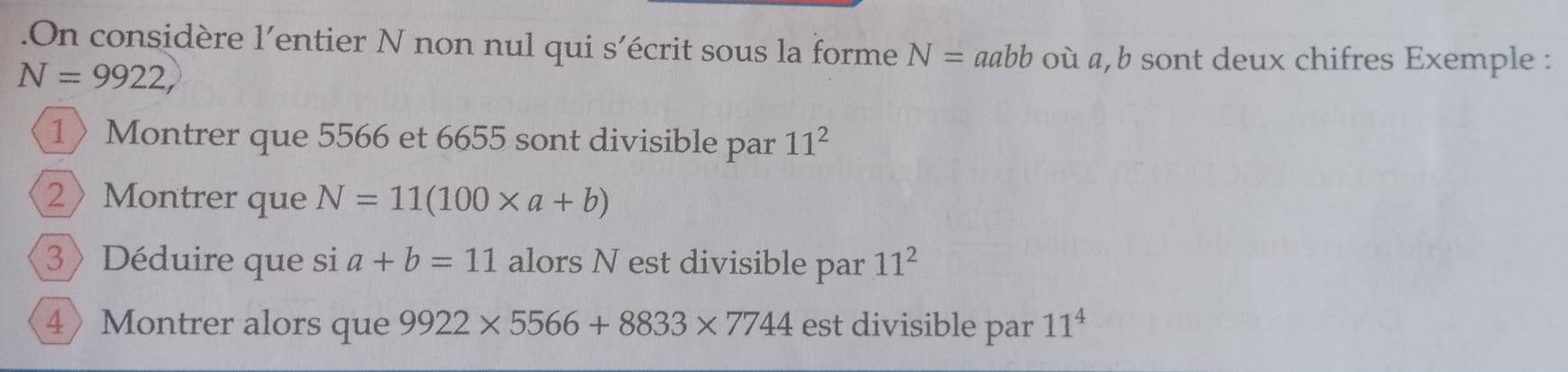 .On considère l'entier N non nul qui s'écrit sous la forme N=aabb où a, b sont deux chifres Exemple :
N=9922, 
1〉Montrer que 5566 et 6655 sont divisible par 11^2
2Montrer que N=11(100* a+b)
3》 Déduire que si a+b=11 alors N est divisible par 11^2
4Montrer alors que 9922* 5566+8833* 7744 est divisible par 11^4