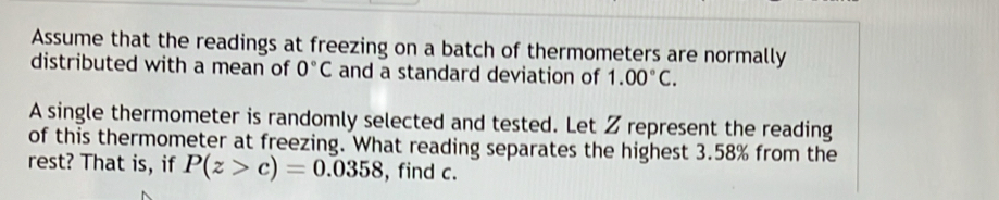 Assume that the readings at freezing on a batch of thermometers are normally 
distributed with a mean of 0°C and a standard deviation of 1.00°C. 
A single thermometer is randomly selected and tested. Let Z represent the reading 
of this thermometer at freezing. What reading separates the highest 3.58% from the 
rest? That is, if P(z>c)=0.0358 , find c.