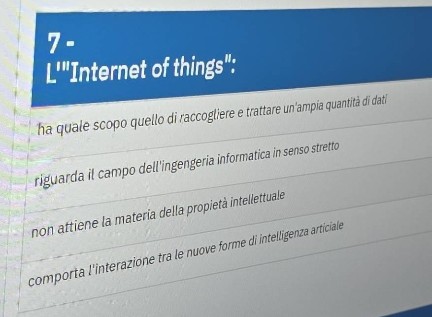 7 .
L'"Internet of things":
ha quale scopo quello di raccogliere e trattare un'ampia quantità di dati
riguarda il campo dell'ingengeria informatica in senso stretto
non attiene la materia della propietà intellettuale
comporta l'interazione tra le nuove forme di intelligenza articiale