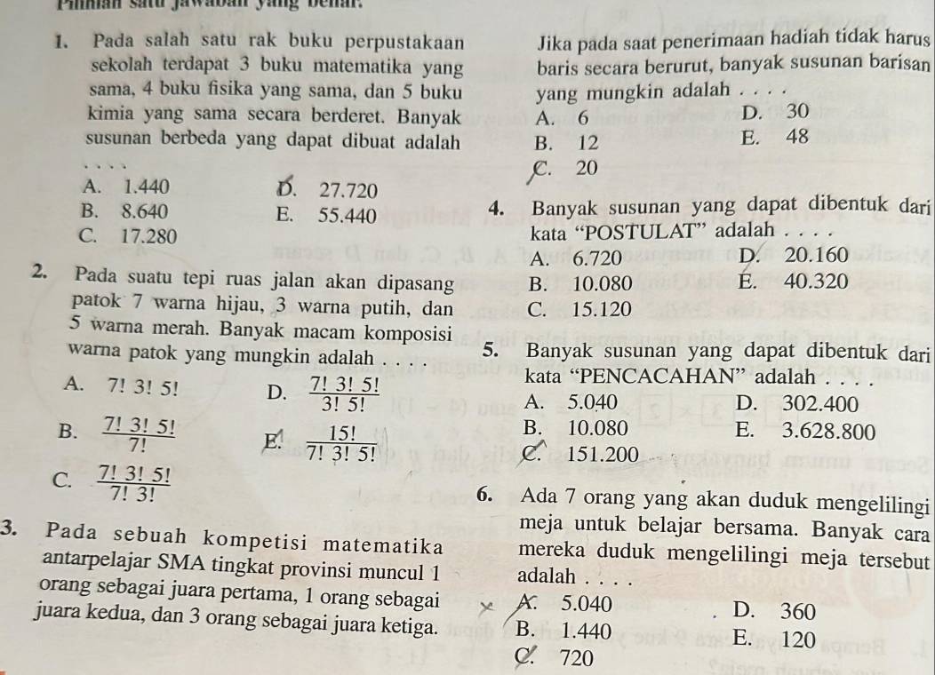 Piman satu jawaban yang bena.
1. Pada salah satu rak buku perpustakaan Jika pada saat penerimaan hadiah tidak harus
sekolah terdapat 3 buku matematika yang baris secara berurut, banyak susunan barisan
sama, 4 buku fisika yang sama, dan 5 buku yang mungkin adalah . . . .
kimia yang sama secara berderet. Banyak A. 6 D. 30
susunan berbeda yang dapat dibuat adalah B. 12 E. 48
C. 20
A. 1.440 D. 27.720
B. 8.640 E. 55.440 4. Banyak susunan yang dapat dibentuk dari
C. 17.280 kata “POSTULAT” adalah . . . .
A. 6.720 D. 20.160
2. Pada suatu tepi ruas jalan akan dipasang B. 10.080 E. 40.320
patok 7 warna hijau, 3 warna putih, dan C. 15.120
5 warna merah. Banyak macam komposisi
warna patok yang mungkin adalah . . . . 5. Banyak susunan yang dapat dibentuk dari
A. 7!3!5! D.  7!3!5!/3!5! 
kata “PENCACAHAN” adalah . . . .
A. 5.040 D. 302.400
B.  7!3!5!/7!  E.  15!/7!3!5! 
B. 10.080 E. 3.628.800
C. 151.200
C.  7!3!5!/7!3!  6. Ada 7 orang yang akan duduk mengelilingi
meja untuk belajar bersama. Banyak cara
3. Pada sebuah kompetisi matematika mereka duduk mengelilingi meja tersebut
antarpelajar SMA tingkat provinsi muncul 1 adalah . . . .
orang sebagai juara pertama, 1 orang sebagai A. 5.040 _D. 360
juara kedua, dan 3 orang sebagai juara ketiga. B. 1.440 E. 120
C. 720