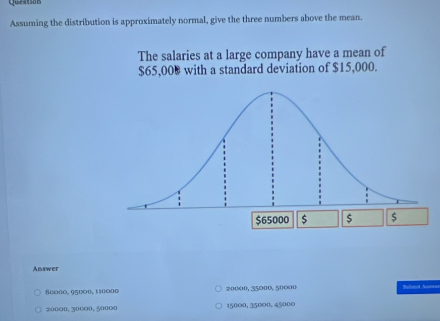 Question
Assuming the distribution is approximately normal, give the three numbers above the mean.
The salaries at a large company have a mean of
$65,00 & with a standard deviation of $15,000.
$65000 $ $ $
Answer
80000, 95000, 110000 20000, 35000, 50000 Suhmit Answw
20000, 30000, 50000 15000, 35000, 45000