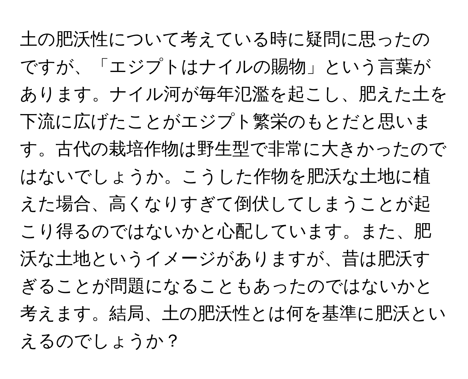 土の肥沃性について考えている時に疑問に思ったのですが、「エジプトはナイルの賜物」という言葉があります。ナイル河が毎年氾濫を起こし、肥えた土を下流に広げたことがエジプト繁栄のもとだと思います。古代の栽培作物は野生型で非常に大きかったのではないでしょうか。こうした作物を肥沃な土地に植えた場合、高くなりすぎて倒伏してしまうことが起こり得るのではないかと心配しています。また、肥沃な土地というイメージがありますが、昔は肥沃すぎることが問題になることもあったのではないかと考えます。結局、土の肥沃性とは何を基準に肥沃といえるのでしょうか？