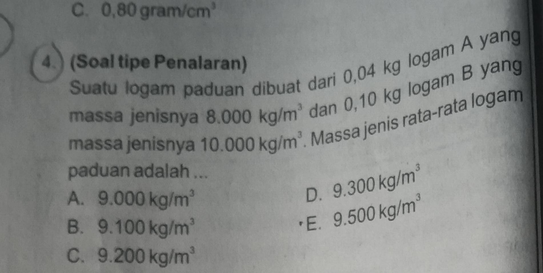 C. 0,80gram/cm^3
4. (Soal tipe Penalaran)
Suatu logam paduan dibuat dari 0,04 kg logam A yang
massa jenisnya 8.000kg/m^3 dan 0,10 kg logam B yang
massa jenisnya 10.000kg/m^3 Massa jenis rata-rata logam
paduan adalah ...
A. 9.000kg/m^3
D. 9.300kg/m^3
B. 9.100kg/m^3 E.
9.500kg/m^3
C. 9.200kg/m^3