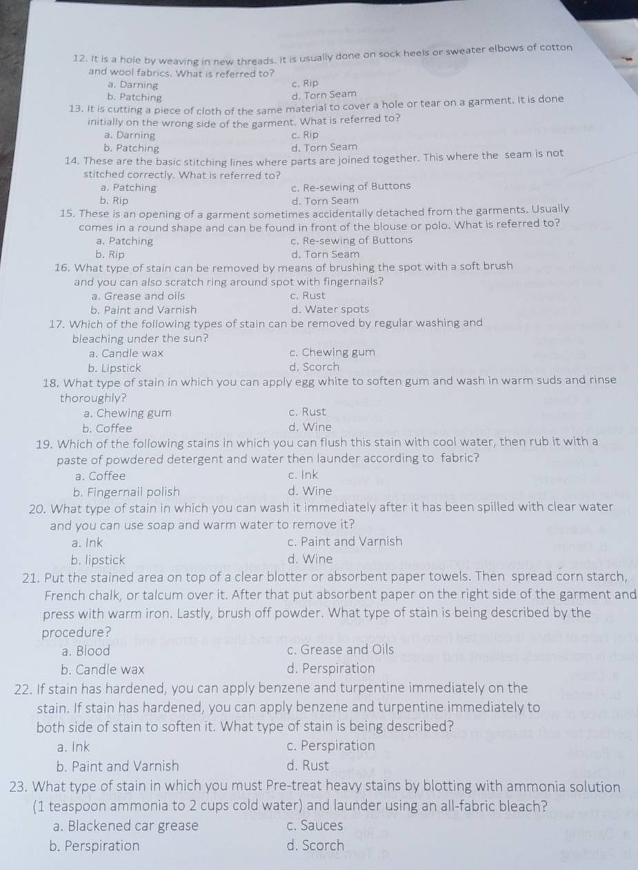 It is a hole by weaving in new threads. It is usually done on sock heels or sweater elbows of cotton
and wool fabrics. What is referred to?
a. Darning c. Rip
b. Patching
d. Torn Seam
13. It is cutting a piece of cloth of the same material to cover a hole or tear on a garment. It is done
initially on the wrong side of the garment. What is referred to?
a. Darning c.Rip
b. Patching d. Torn Seam
14. These are the basic stitching lines where parts are joined together. This where the seam is not
stitched correctly. What is referred to?
a. Patching c. Re-sewing of Buttons
b. Rip d. Torn Seam
15. These is an opening of a garment sometimes accidentally detached from the garments. Usually
comes in a round shape and can be found in front of the blouse or polo. What is referred to?
a. Patching c. Re-sewing of Buttons
b. Rip d. Torn Seam
16. What type of stain can be removed by means of brushing the spot with a soft brush
and you can also scratch ring around spot with fingernails?
a. Grease and oils c. Rust
b. Paint and Varnish d. Water spots
17. Which of the following types of stain can be removed by regular washing and
bleaching under the sun?
a. Candle wax c. Chewing gum
b. Lipstick d. Scorch
18. What type of stain in which you can apply egg white to soften gum and wash in warm suds and rinse
thoroughly?
a. Chewing gum c. Rust
b. Coffee d. Wine
19. Which of the following stains in which you can flush this stain with cool water, then rub it with a
paste of powdered detergent and water then launder according to fabric?
a. Coffee c. Ink
b. Fingernail polish d. Wine
20. What type of stain in which you can wash it immediately after it has been spilled with clear water
and you can use soap and warm water to remove it?
a. Ink c. Paint and Varnish
b. lipstick d. Wine
21. Put the stained area on top of a clear blotter or absorbent paper towels. Then spread corn starch,
French chalk, or talcum over it. After that put absorbent paper on the right side of the garment and
press with warm iron. Lastly, brush off powder. What type of stain is being described by the
procedure?
a. Blood c. Grease and Oils
b. Candle wax d. Perspiration
22. If stain has hardened, you can apply benzene and turpentine immediately on the
stain. If stain has hardened, you can apply benzene and turpentine immediately to
both side of stain to soften it. What type of stain is being described?
a. Ink c. Perspiration
b. Paint and Varnish d. Rust
23. What type of stain in which you must Pre-treat heavy stains by blotting with ammonia solution
(1 teaspoon ammonia to 2 cups cold water) and launder using an all-fabric bleach?
a. Blackened car grease c. Sauces
b. Perspiration d. Scorch