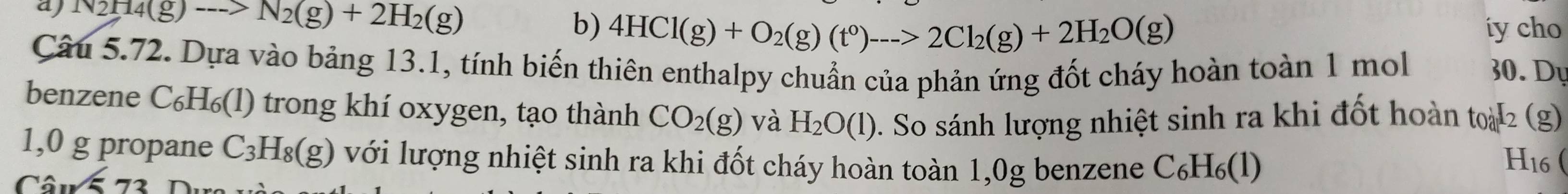 aj N2H4(g)to N_2(g)+2H_2(g)
b) 4HCl(g)+O_2(g)(t^0)_--->2Cl_2(g)+2H_2O(g) iy cho
Câu 5.72. Dựa vào bảng 13.1, tính biến thiên enthalpy chuẩn của phản ứng đốt cháy hoàn toàn 1 mol 30. Dy
benzene C₆H₆(l) trong khí oxygen, tạo thành CO_2(g) và H_2O(l). So sánh lượng nhiệt sinh ra khi đốt hoàn toà 2 (g)
1,0 g propane C_3H_8(g) với lượng nhiệt sinh ra khi đốt cháy hoàn toàn 1,0g benzene
Có 11sqrt(5)73 C_6H_6(l)
H16 (