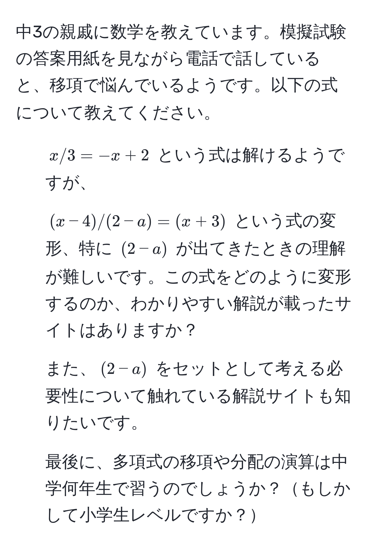 中3の親戚に数学を教えています。模擬試験の答案用紙を見ながら電話で話していると、移項で悩んでいるようです。以下の式について教えてください。

1. $x/3=-x+2$ という式は解けるようですが、
2. $(x-4)/(2-a)=(x+3)$ という式の変形、特に $(2-a)$ が出てきたときの理解が難しいです。この式をどのように変形するのか、わかりやすい解説が載ったサイトはありますか？
3. また、$(2-a)$ をセットとして考える必要性について触れている解説サイトも知りたいです。
4. 最後に、多項式の移項や分配の演算は中学何年生で習うのでしょうか？もしかして小学生レベルですか？