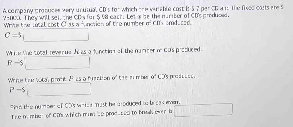 A company produces very unusual CD's for which the variable cost is $ 7 per CD and the fixed costs are $
25000. They will sell the CD's for $ 98 each. Let x be the number of CD's produced. 
Write the total cost C as a function of the number of CD's produced.
C=$□
Write the total revenue R as a function of the number of CD's produced.
R=$□
Write the total profit P as a function of the number of CD's produced.
P=$ □
Find the number of CD's which must be produced to break even. 
The number of CD's which must be produced to break even is □