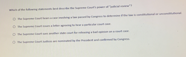 Which of the following statements best describe the Supreme Court’s power of “judicial review"?
The Supreme Court hears a case involving a law passed by Congress to determine if the law is constitutional or unconstitutional.
The Supreme Court issues a letter agreeing to hear a particular court case.
The Supreme Court sues another state court for releasing a bad opinion on a court case.
The Supreme Court Justices are nominated by the President and confirmed by Congress.