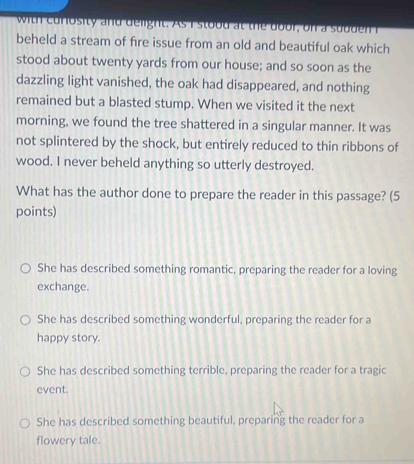 with curosity and deight. As I stood at t e do or, on a sud d n r
beheld a stream of fire issue from an old and beautiful oak which
stood about twenty yards from our house; and so soon as the
dazzling light vanished, the oak had disappeared, and nothing
remained but a blasted stump. When we visited it the next
morning, we found the tree shattered in a singular manner. It was
not splintered by the shock, but entirely reduced to thin ribbons of
wood. I never beheld anything so utterly destroyed.
What has the author done to prepare the reader in this passage? (5
points)
She has described something romantic, preparing the reader for a loving
exchange.
She has described something wonderful, preparing the reader for a
happy story.
She has described something terrible, preparing the reader for a tragic
event.
She has described something beautiful, preparing the reader for a
flowery tale.