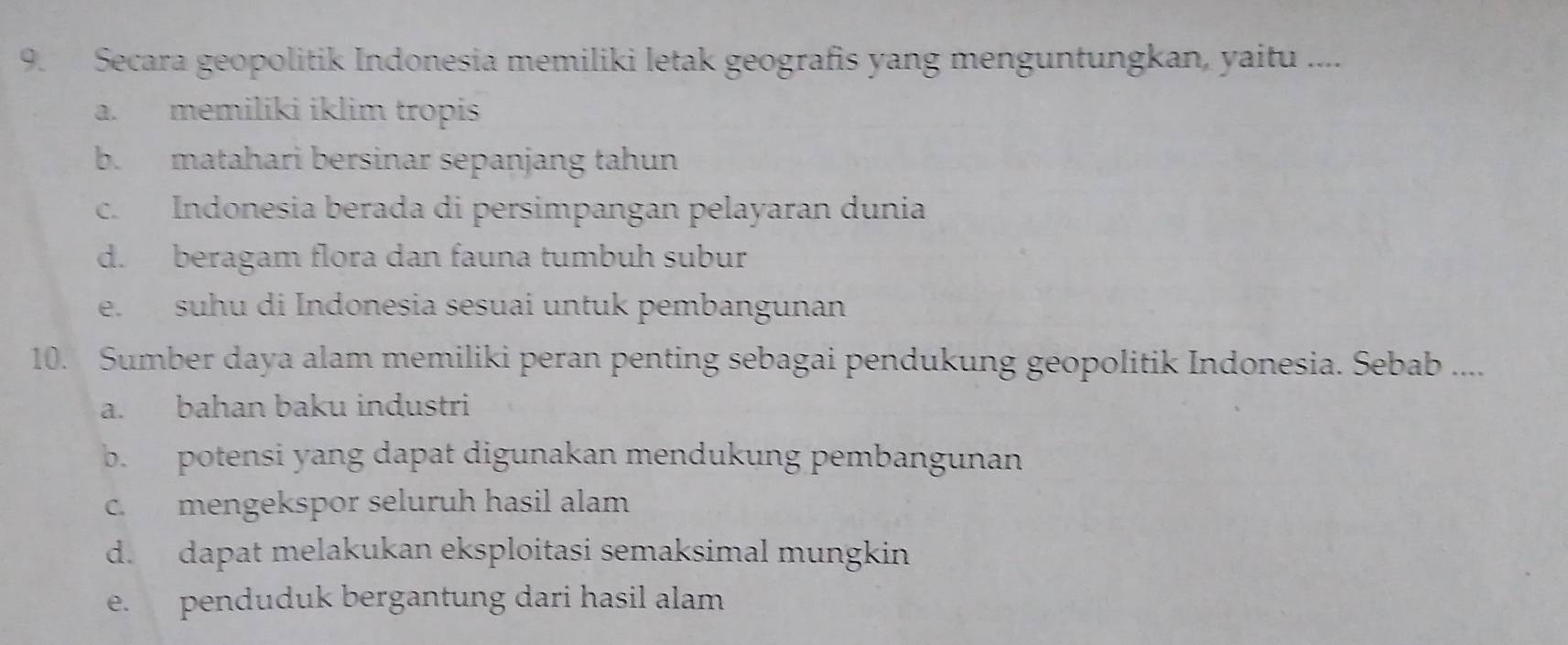 Secara geopolitik Indonesia memiliki letak geografis yang menguntungkan, yaitu ....
a. memiliki iklim tropis
b. matahari bersinar sepanjang tahun
c. Indonesia berada di persimpangan pelayaran dunia
d. beragam flora dan fauna tumbuh subur
e. suhu di Indonesia sesuai untuk pembangunan
10. Sumber daya alam memiliki peran penting sebagai pendukung geopolitik Indonesia. Sebab ....
a. bahan baku industri
b. potensi yang dapat digunakan mendukung pembangunan
c. mengekspor seluruh hasil alam
d. dapat melakukan eksploitasi semaksimal mungkin
e. penduduk bergantung dari hasil alam