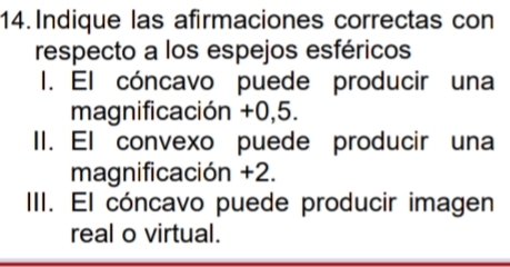 Indique las afirmaciones correctas con 
respecto a los espejos esféricos 
I. El cóncavo puede producir una 
magnificación +0,5. 
II. El convexo puede producir una 
magnificación +2. 
III. El cóncavo puede producir imagen 
real o virtual.